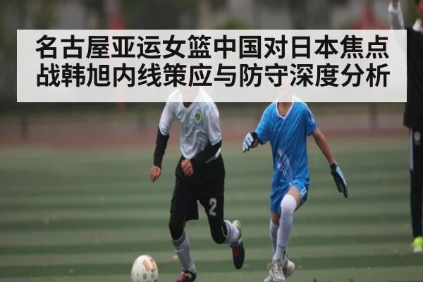 名古屋亚运女篮中国对日本焦点战韩旭内线策应与防守深度分析