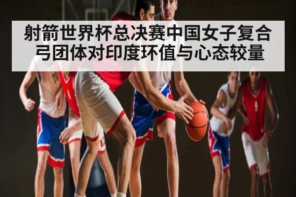 射箭世界杯总决赛中国女子复合弓团体对印度环值与心态较量