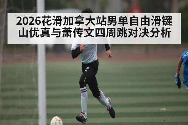 2026花滑加拿大站男单自由滑键山优真与萧传文四周跳对决分析