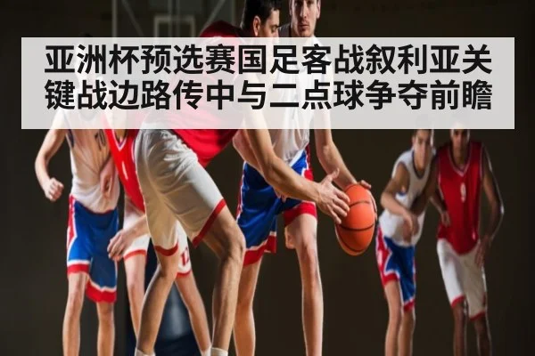 亚洲杯预选赛国足客战叙利亚关键战边路传中与二点球争夺前瞻
